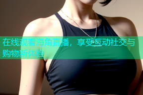 在线观看海角直播，享受互动社交与购物新体验
