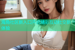 海角社区新入口开启精彩互动社交新体验