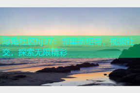 海角社区hj37：邻里新纽带，视频社交，探索无限精彩