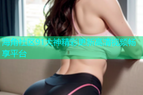 海角社区91大神精彩更新高清视频畅享平台