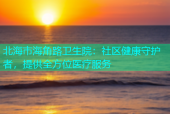 北海市海角路卫生院：社区健康守护者，提供全方位医疗服务