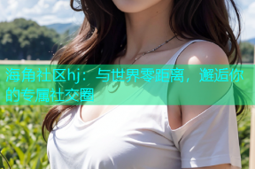 海角社区hj：与世界零距离，邂逅你的专属社交圈