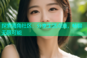 探索海角社区：分享生活点滴，畅聊无限可能