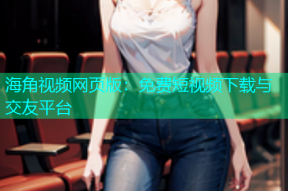 海角视频网页版：免费短视频下载与交友平台