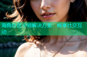 海角社区卡顿解决方案：畅享社交互动