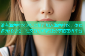 谁有海角社区论坛网址？加入海角社区，体验多元化讨论、社交互动和资源分享的在线平台