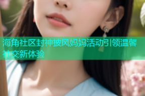 海角社区封神披风妈妈活动引领温馨社交新体验