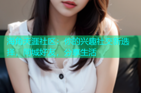 海角天涯社区：你的兴趣社交新选择，同城好友，分享生活