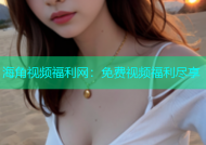 海角视频福利网：免费视频福利尽享