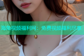 海角视频福利网：免费视频福利尽享