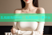乱视频海角社区：私密视频分享平台