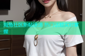 海角社区新帖速递 热门话题实时掌握