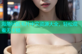 海角社区毛片中文资源大全，轻松观看无卡顿