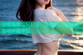 注册海角论坛社区，发现热门话题和互动交流平台
