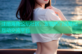注册海角论坛社区，发现热门话题和互动交流平台