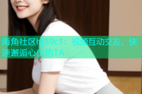 海角社区hj59c1：视频互动交友，快速邂逅心仪的TA