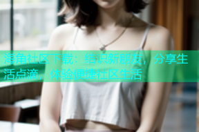海角社区下载：结识新朋友，分享生活点滴，体验便捷社区生活