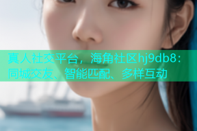 真人社交平台，海角社区hj9db8：同城交友、智能匹配、多样互动