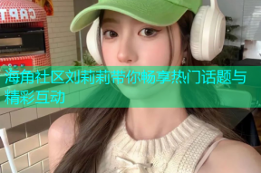 海角社区刘莉莉带你畅享热门话题与精彩互动