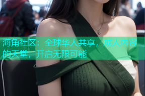 海角社区：全球华人共享，成人内容的天堂，开启无限可能