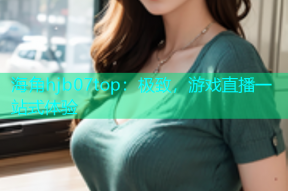 海角hjb07top：极致，游戏直播一站式体验