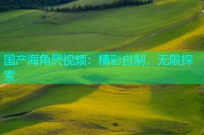 国产海角屄视频：精彩自制，无限探索