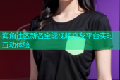 海角社区新名全能视频交友平台实时互动体验