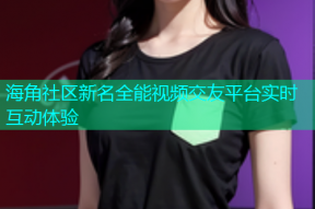 海角社区新名全能视频交友平台实时互动体验