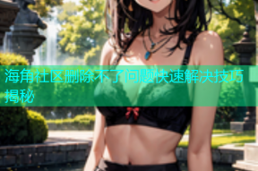 海角社区删除不了问题快速解决技巧揭秘