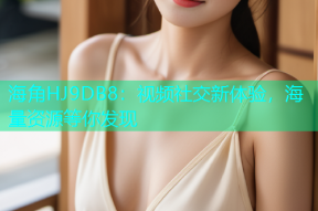 海角HJ9DB8：视频社交新体验，海量资源等你发现