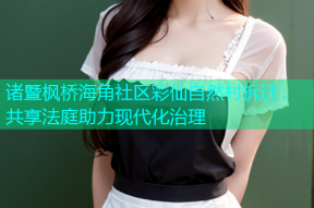 诸暨枫桥海角社区彩仙自然村拆迁：共享法庭助力现代化治理