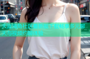 天涯海角社区最新版下载畅享多元聊天与视频约聊体验