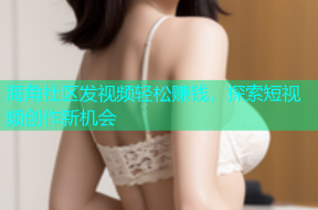 海角社区发视频轻松赚钱，探索短视频创作新机会