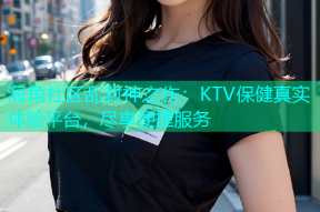 海角社区乱封神之作：KTV保健真实体验平台，尽享便捷服务
