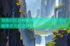 海角社区封神披风妈妈互动交流平台畅享多元社交体验