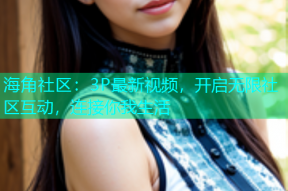海角社区：3P最新视频，开启无限社区互动，连接你我生活