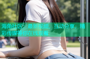 海角社区：最新视频、互动分享，精彩传媒等你在线观看