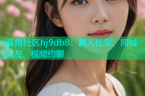海角社区hj9db8：真人社交、同城交友、视频约聊