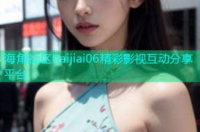 海角社区haijiai06精彩影视互动分享平台