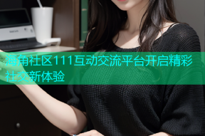 海角社区111互动交流平台开启精彩社交新体验