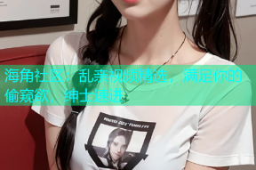海角社区：乱亲视频精选，满足你的偷窥欲，绅士速进