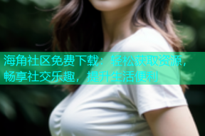 海角社区免费下载：轻松获取资源，畅享社交乐趣，提升生活便利