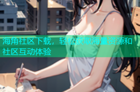 海角社区下载，轻松获取海量资源和社区互动体验