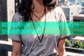 探索海角社区：实时互动与多样化社交体验的理想平台