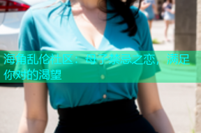 海角乱伦社区：母子禁忌之恋，满足你对的渴望