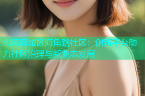 北海海城区海角路社区：创新平台助力社区治理与新业态发展