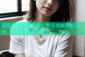 海角社区视频教程：新手也能轻松上传，快速变身视频达人