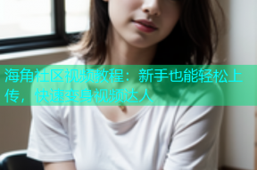 海角社区视频教程：新手也能轻松上传，快速变身视频达人