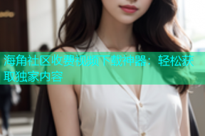 海角社区收费视频下载神器：轻松获取独家内容