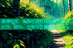 激情绽放：海角社区在线视频平台，社交、娱乐、分享尽在掌握